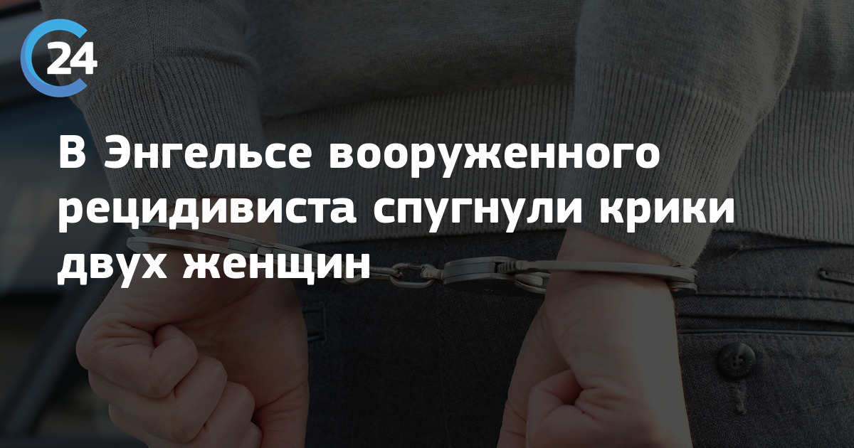 В Энгельсе вооруженного рецидивиста спугнули крики двух женщин | Саратов24